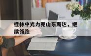 开云体育在线-桂林中光力克山东斯达，继续领跑